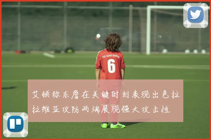 艾顿称东詹在关键时刻表现出色拉拉维亚攻防两端展现强大攻击性