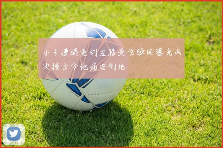 小卡遭遇重创左膝受伤瞬间曝光两次撞击令他痛苦倒地
