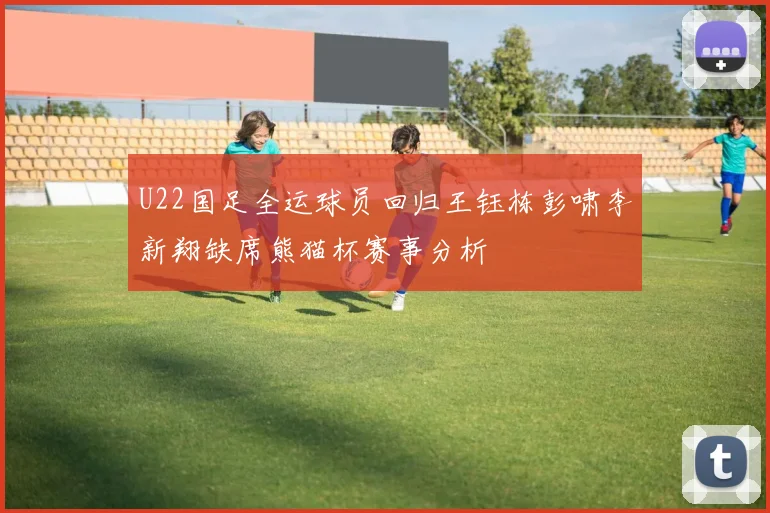 U22国足全运球员回归王钰栋彭啸李新翔缺席熊猫杯赛事分析