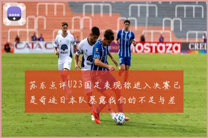 苏东点评U23国足表现称进入决赛已是奇迹日本队暴露我们的不足与差距