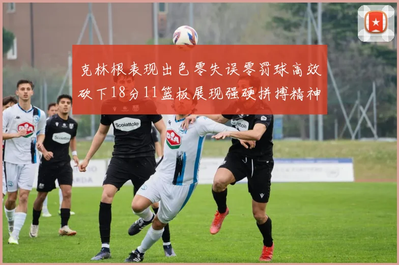 克林根表现出色零失误零罚球高效砍下18分11篮板展现强硬拼搏精神