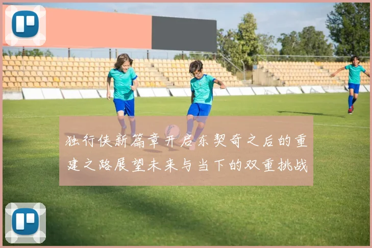 独行侠新篇章开启东契奇之后的重建之路展望未来与当下的双重挑战