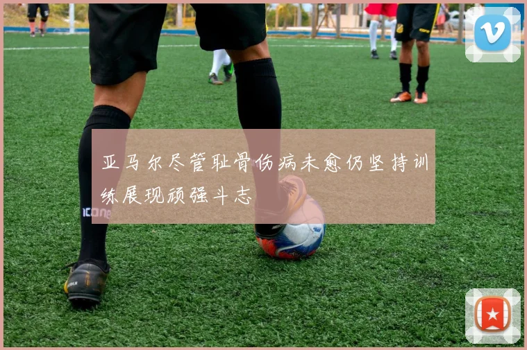 亚马尔尽管耻骨伤病未愈仍坚持训练展现顽强斗志
