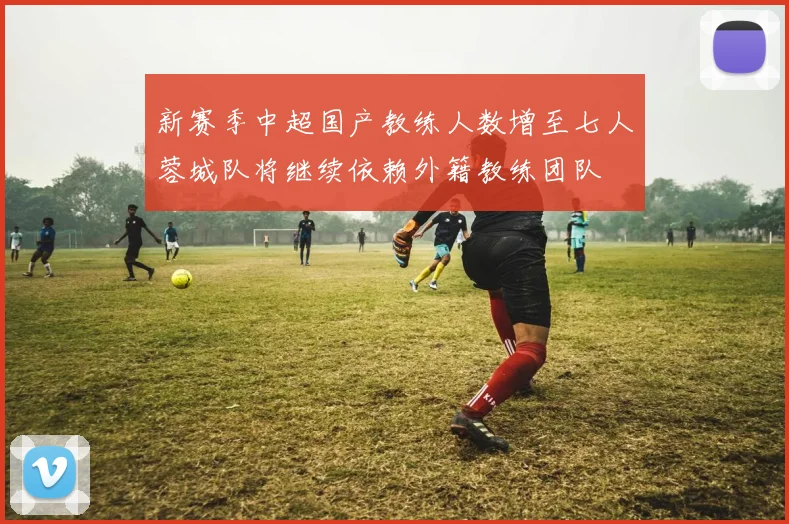 新赛季中超国产教练人数增至七人蓉城队将继续依赖外籍教练团队