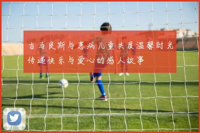 吉马良斯与患病儿童共度温馨时光传递快乐与爱心的感人故事