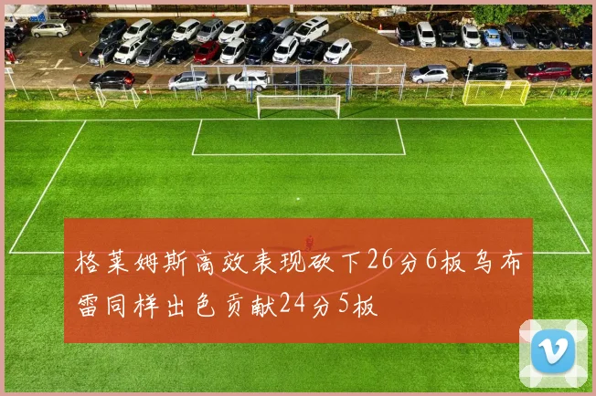 格莱姆斯高效表现砍下26分6板乌布雷同样出色贡献24分5板
