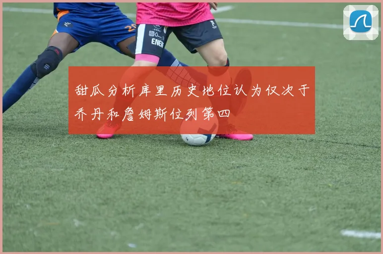 甜瓜分析库里历史地位认为仅次于乔丹和詹姆斯位列第四