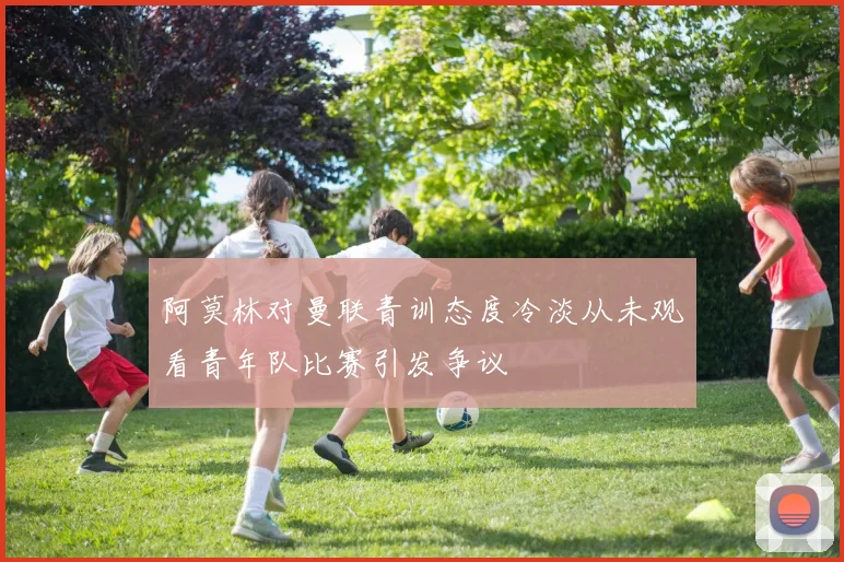 阿莫林对曼联青训态度冷淡从未观看青年队比赛引发争议