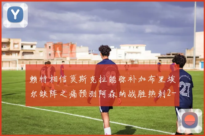 赖特相信莫斯克拉能弥补加布里埃尔缺阵之痛预测阿森纳战胜热刺2-0