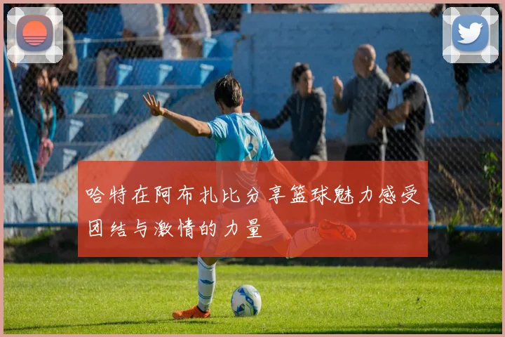 哈特在阿布扎比分享篮球魅力感受团结与激情的力量