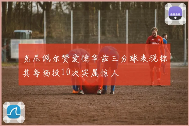 克尼佩尔赞爱德华兹三分球表现称其每场投10次实属惊人