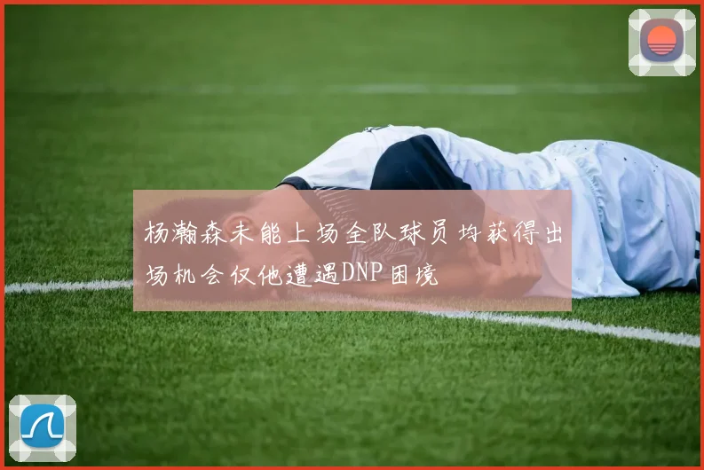 杨瀚森未能上场全队球员均获得出场机会仅他遭遇DNP困境