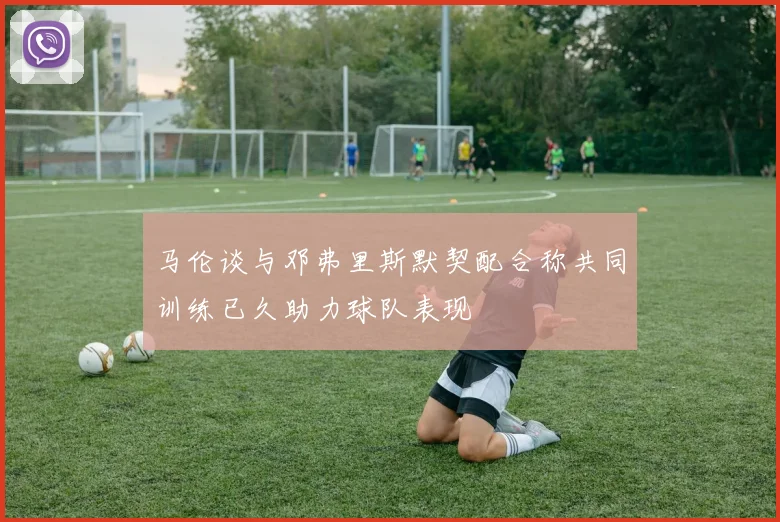 马伦谈与邓弗里斯默契配合称共同训练已久助力球队表现