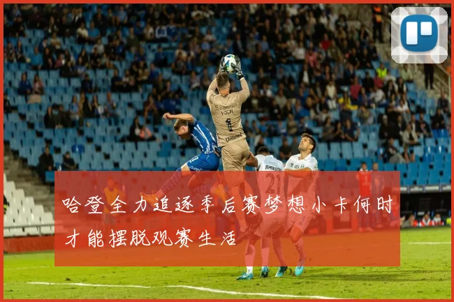 哈登全力追逐季后赛梦想小卡何时才能摆脱观赛生活