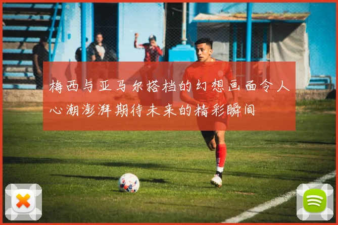 梅西与亚马尔搭档的幻想画面令人心潮澎湃期待未来的精彩瞬间