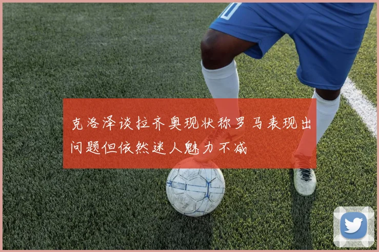 克洛泽谈拉齐奥现状称罗马表现出问题但依然迷人魅力不减