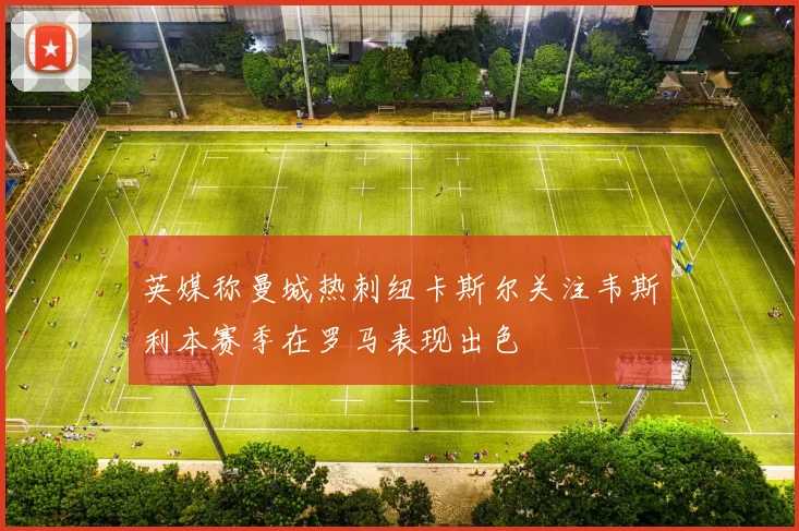 英媒称曼城热刺纽卡斯尔关注韦斯利本赛季在罗马表现出色