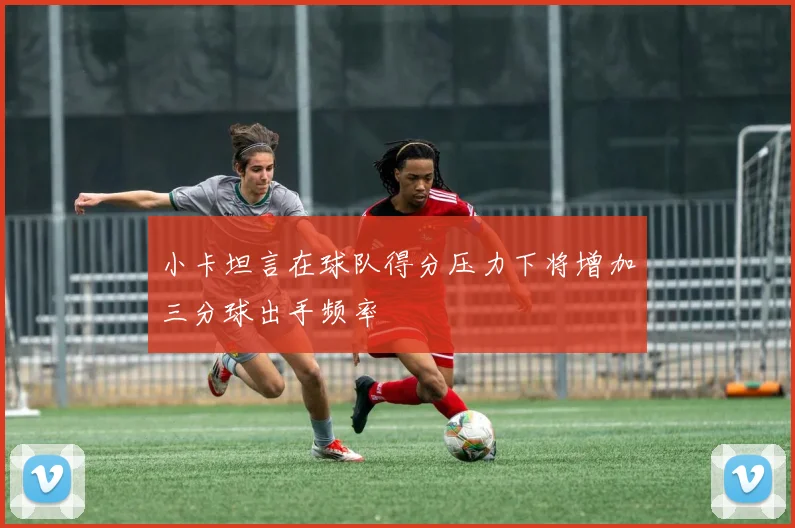 小卡坦言在球队得分压力下将增加三分球出手频率