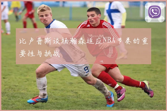 比卢普斯谈杨瀚森适应NBA节奏的重要性与挑战