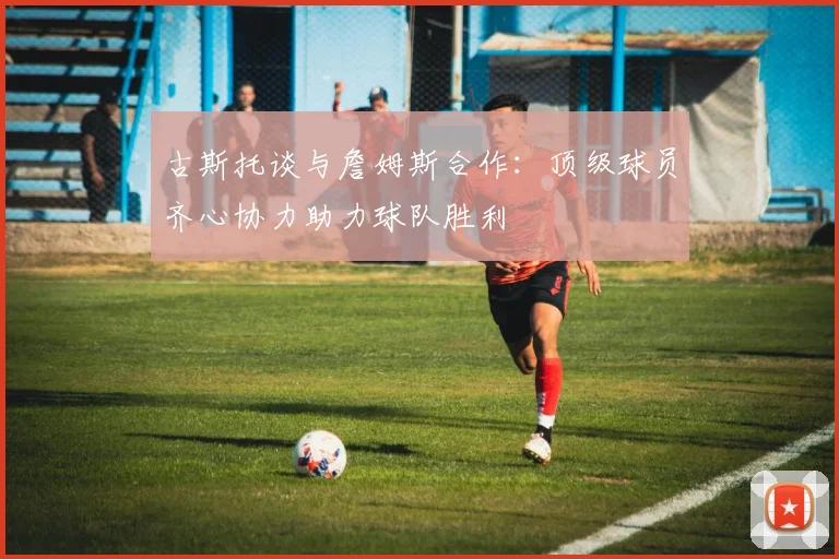 古斯托谈与詹姆斯合作：顶级球员齐心协力助力球队胜利