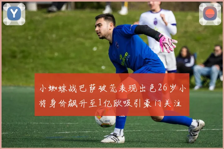小蜘蛛战巴萨破荒表现出色26岁小将身价飙升至1亿欧吸引豪门关注
