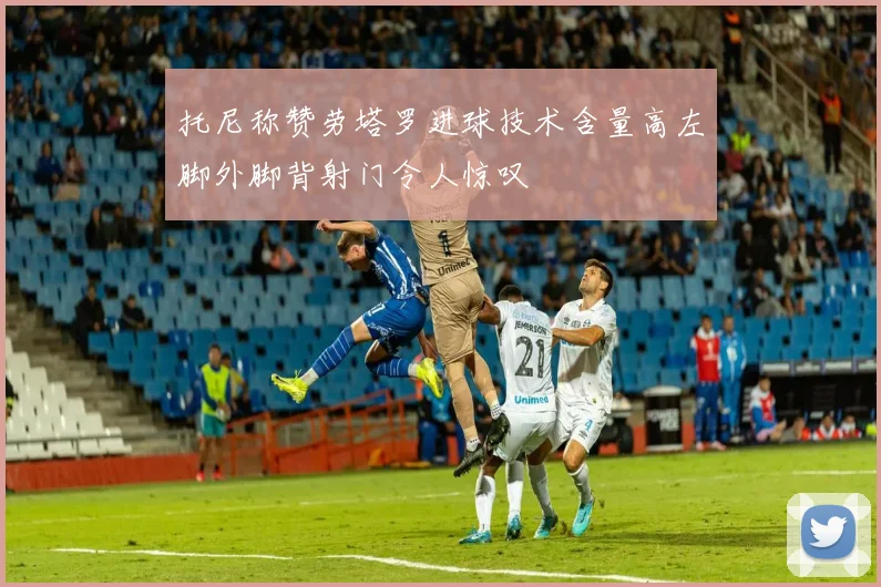 托尼称赞劳塔罗进球技术含量高左脚外脚背射门令人惊叹