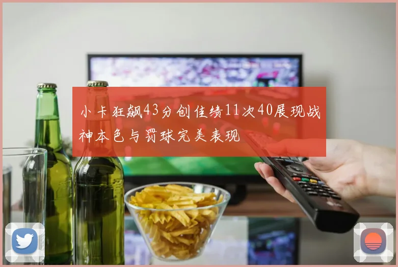 小卡狂飙43分创佳绩11次40展现战神本色与罚球完美表现