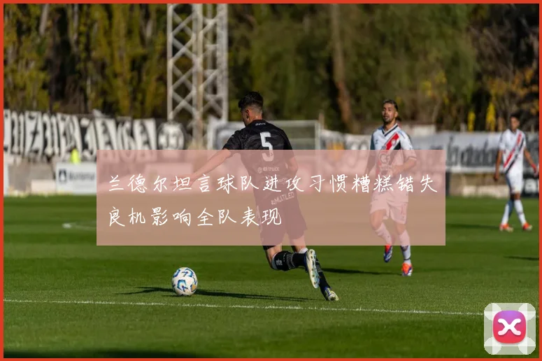 兰德尔坦言球队进攻习惯糟糕错失良机影响全队表现
