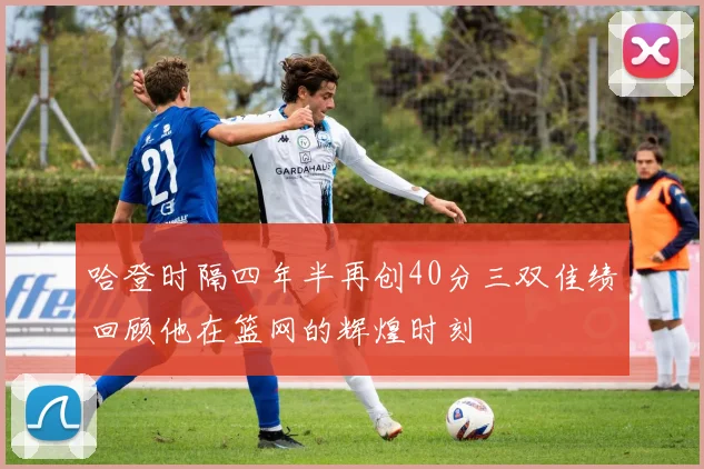 哈登时隔四年半再创40分三双佳绩回顾他在篮网的辉煌时刻