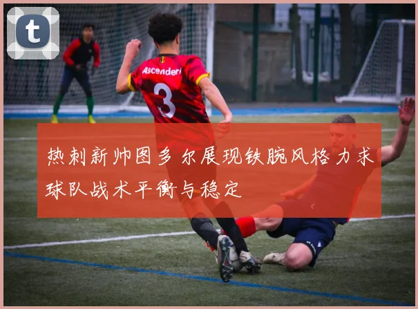 热刺新帅图多尔展现铁腕风格力求球队战术平衡与稳定