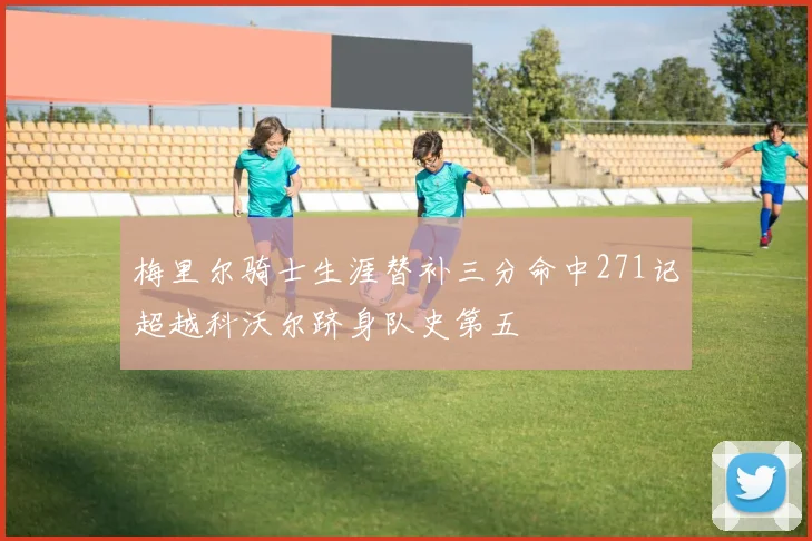 梅里尔骑士生涯替补三分命中271记超越科沃尔跻身队史第五